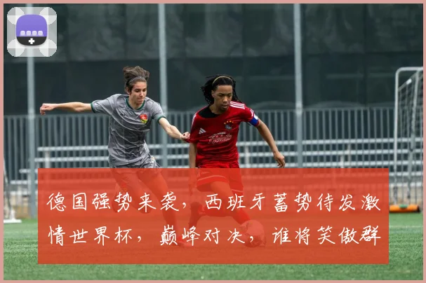 德国强势来袭，西班牙蓄势待发激情世界杯，巅峰对决，谁将笑傲群雄