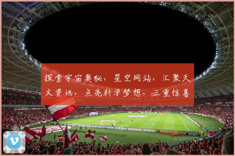 探索宇宙奥秘，星空网站，汇聚天文资讯，点亮科学梦想，三重惊喜，不容错过