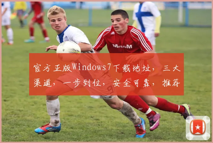 官方正版Windows7下载地址，三大渠道，一步到位，安全可靠，推荐体验