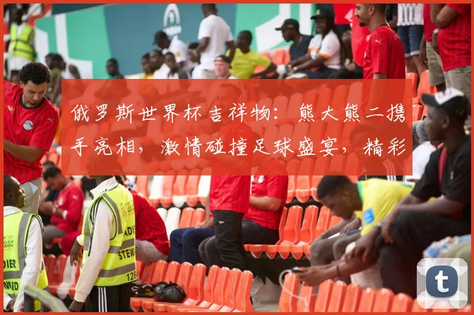 俄罗斯世界杯吉祥物：熊大熊二携手亮相，激情碰撞足球盛宴，精彩不容错过