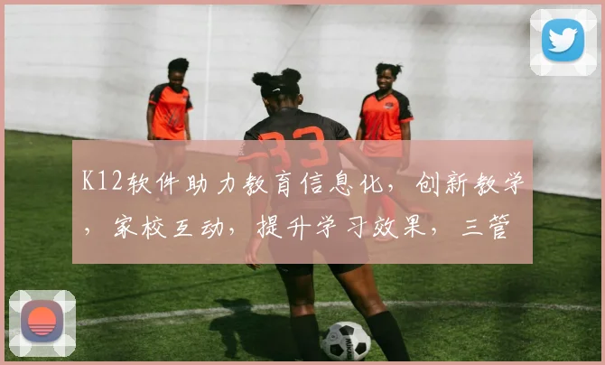 K12软件助力教育信息化，创新教学，家校互动，提升学习效果，三管齐下，教育未来