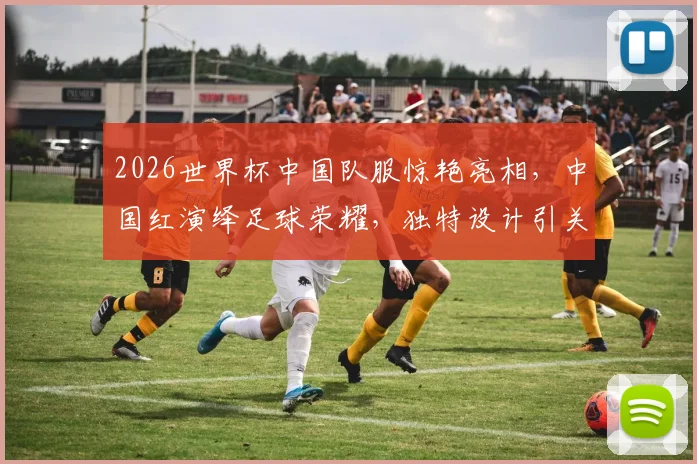 2026世界杯中国队服惊艳亮相，中国红演绎足球荣耀，独特设计引关注